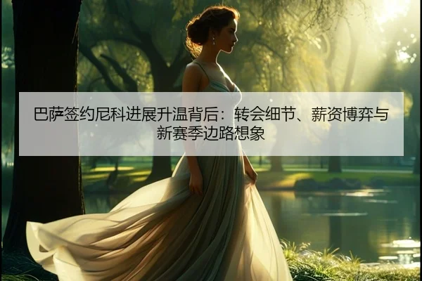 巴萨签约尼科进展升温背后：转会细节、薪资博弈与新赛季边路想象（kaiyun）